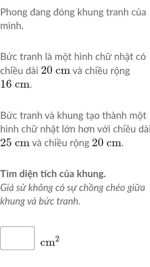 Phong đang đóng khung tranh của 
mình. 
Bức tranh là một hình chữ nhật có 
chiều dài 20 cm và chiều rộng
16 cm. 
Bức tranh và khung tạo thành một 
hình chữ nhật lớn hơn với chiều dà
25 cm và chiều rộng 20 cm. 
Tìm diện tích của khung. 
Giả sử không có sự chồng chéo giữa 
khung và bức tranh.
cm^2