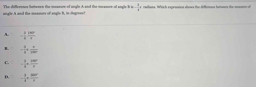 The difference between the measure of angle A and the measure of angle B is - 3/4 π radians. Which expression shows the difference between the measure of
angle A and the measure of angle B, in degrees?
A. - 3/4 ·  180°/π  
B. - 3/4 π . π /180° 
C. - 3/4 π . 180°/π  
D. - 3/4 π . 360°/π  