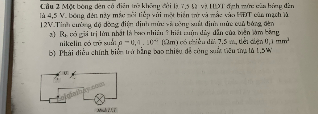 Một bóng đèn có điện trở không đổi là 7,5 Ω và HĐT định mức của bóng đèn 
là 4,5 V. bóng đèn này mắc nối tiếp với một biến trở và mắc vào HĐT của mạch là
12V.Tính cường độ dòng điện định mức và công suất định mức cuả bóng đèn 
a) R_b có giá trị lớn nhất là bao nhiêu ? biết cuộn dây dẫn của biến làm bằng 
nikelin có trở suất rho =0,4.10^(-6) (Ωm) có chiều dài 7,5 m, tiết diện 0,1mm^2
b) Phải điều chính biến trở bằng bao nhiêu để công suất tiêu thụ là 1,5W