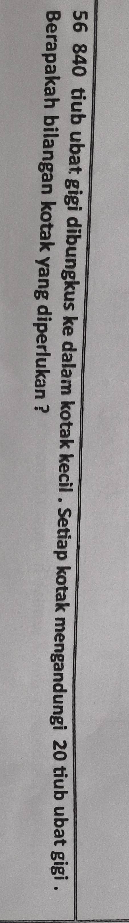 56 840 tiub ubat gigi dibungkus ke dalam kotak kecil . Setiap kotak mengandungi 20 tiub ubat gigi . 
Berapakah bilangan kotak yang diperlukan ?