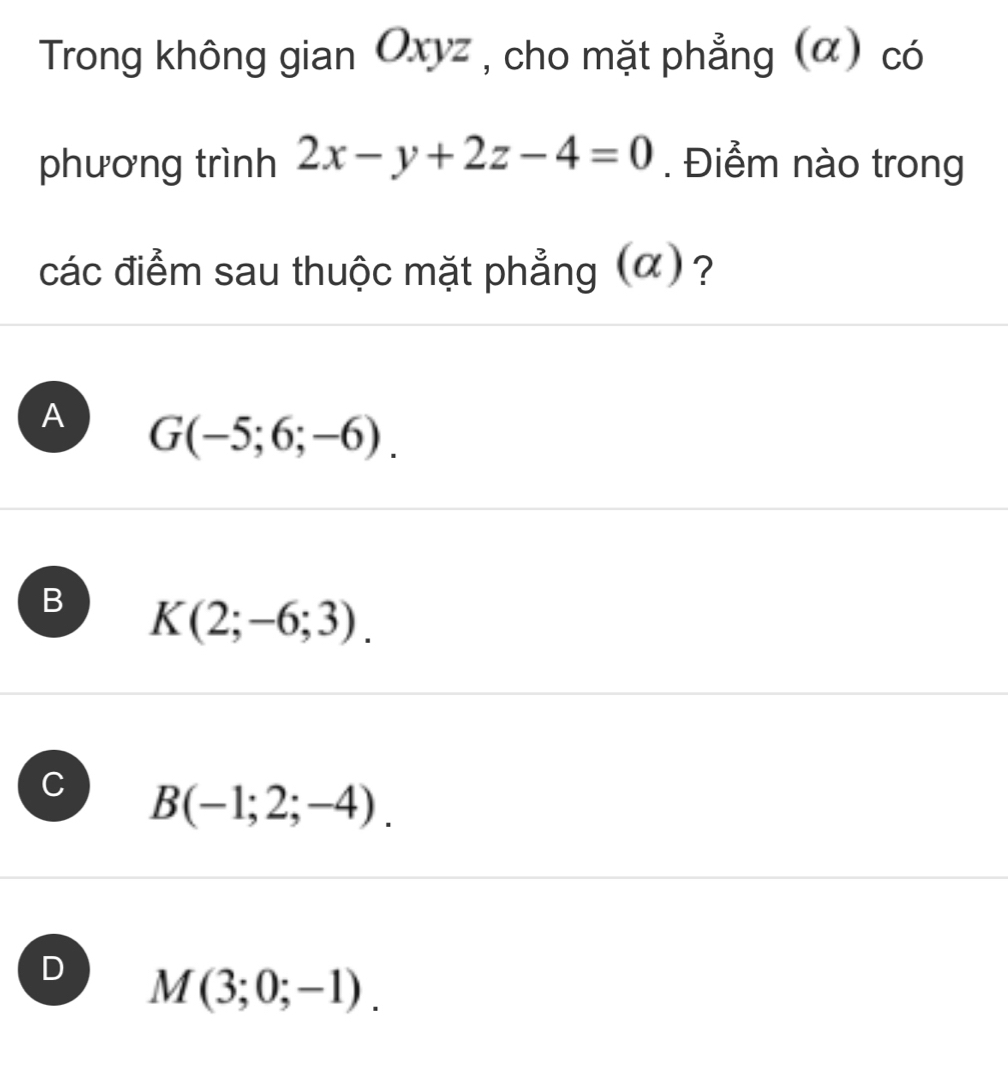 Trong không gian Oxyz , cho mặt phẳng (α) có
phương trình 2x-y+2z-4=0. Điểm nào trong
các điểm sau thuộc mặt phẳng (α) ?
A G(-5;6;-6).
B K(2;-6;3).
J B(-1;2;-4).
D M(3;0;-1).