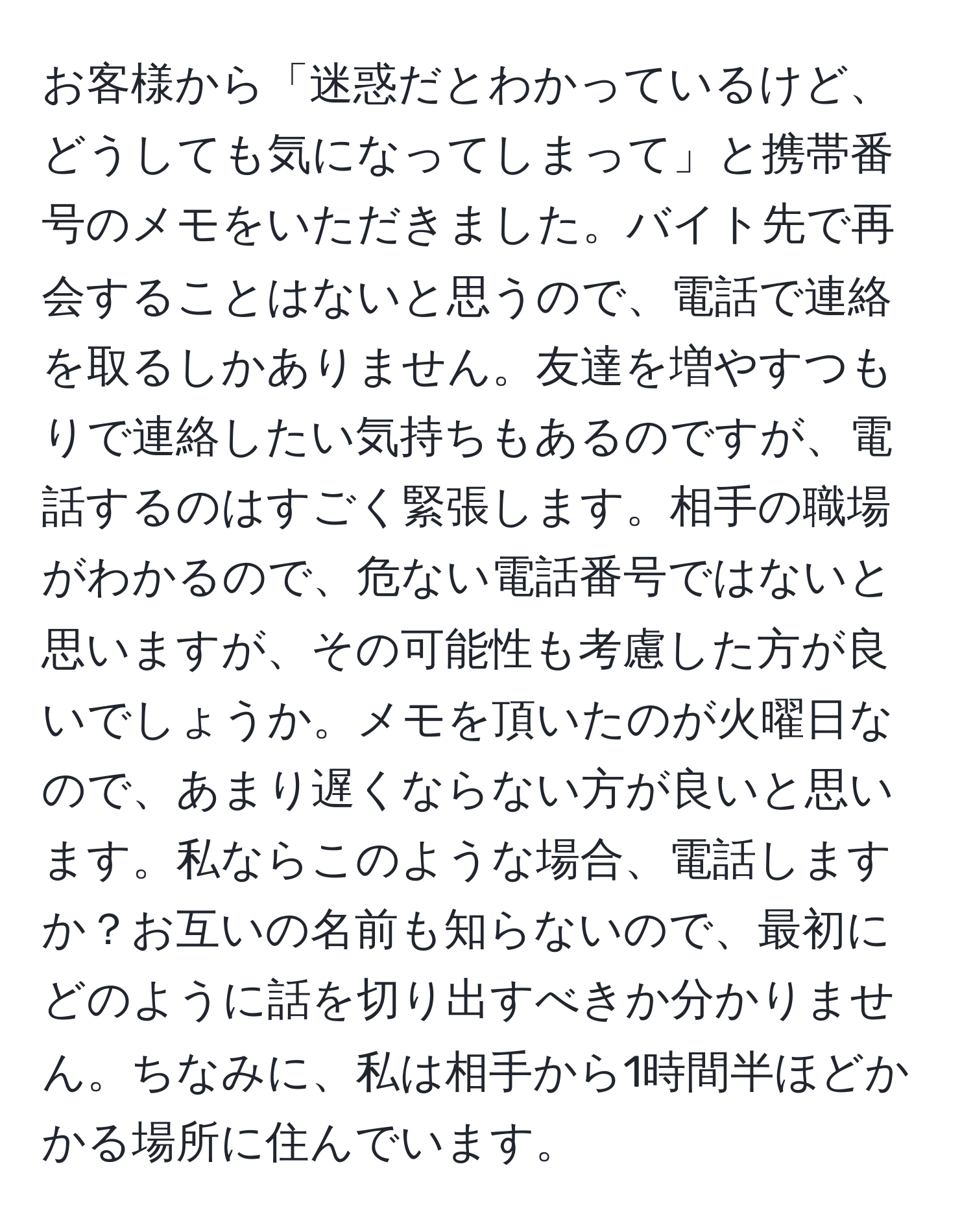 お客様から「迷惑だとわかっているけど、どうしても気になってしまって」と携帯番号のメモをいただきました。バイト先で再会することはないと思うので、電話で連絡を取るしかありません。友達を増やすつもりで連絡したい気持ちもあるのですが、電話するのはすごく緊張します。相手の職場がわかるので、危ない電話番号ではないと思いますが、その可能性も考慮した方が良いでしょうか。メモを頂いたのが火曜日なので、あまり遅くならない方が良いと思います。私ならこのような場合、電話しますか？お互いの名前も知らないので、最初にどのように話を切り出すべきか分かりません。ちなみに、私は相手から1時間半ほどかかる場所に住んでいます。