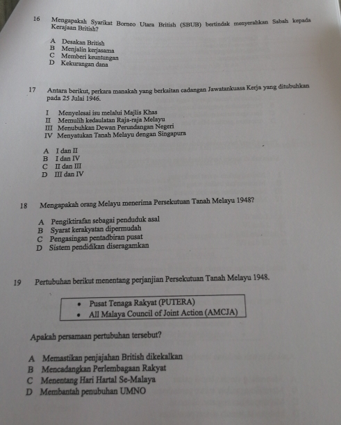 Mengapakah Syarikat Borneo Utara British (SBUB) bertindak menyerahkan Sabah kepada
Kerajaan British?
A Desakan British
B Menjalin kerjasama C Memberi keuntungan
D Kekurangan dana
17 Antara berikut, perkara manakah yang berkaitan cadangan Jawatankuasa Kerja yang ditubuhkan
pada 25 Julai 1946.
I Menyelesai isu melalui Majlis Khas
II Memulih kedaulatan Raja-raja Melayu
III Menubuhkan Dewan Perundangan Negeri
IV Menyatukan Tanah Melayu dengan Singapura
A I dan II
B I dan IV
C II dan III
D III dan IV
18 Mengapakah orang Melayu menerima Persekutuan Tanah Melayu 1948?
A Pengiktirafan sebagai penduduk asal
B Syarat kerakyatan dipermudah
C Pengasingan pentadbiran pusat
D Sistem pendidikan diseragamkan
19 Pertubuhan berikut menentang perjanjian Persekutuan Tanah Melayu 1948.
Pusat Tenaga Rakyat (PUTERA)
All Malaya Council of Joint Action (AMCJA)
Apakah persamaan pertubuhan tersebut?
A Memastikan penjajahan British dikekalkan
B Mencadangkan Perlembagaan Rakyat
C Menentang Hari Hartal Se-Malaya
D Membantah penubuhan UMNO