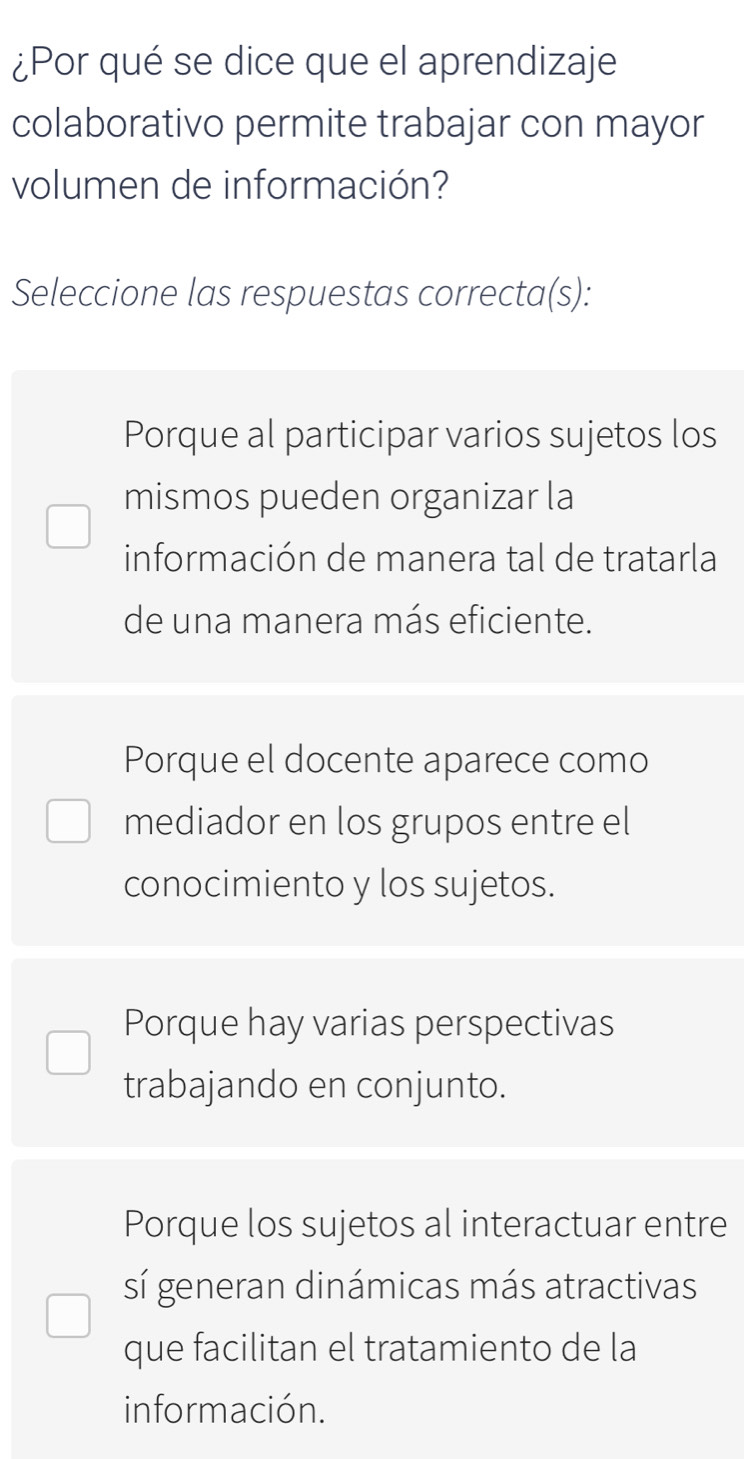 ¿Por qué se dice que el aprendizaje
colaborativo permite trabajar con mayor
volumen de información?
Seleccione las respuestas correcta(s):
Porque al participar varios sujetos los
mismos pueden organizar la
información de manera tal de tratarla
de una manera más eficiente.
Porque el docente aparece como
mediador en los grupos entre el
conocimiento y los sujetos.
Porque hay varias perspectivas
trabajando en conjunto.
Porque los sujetos al interactuar entre
sí generan dinámicas más atractivas
que facilitan el tratamiento de la
información.