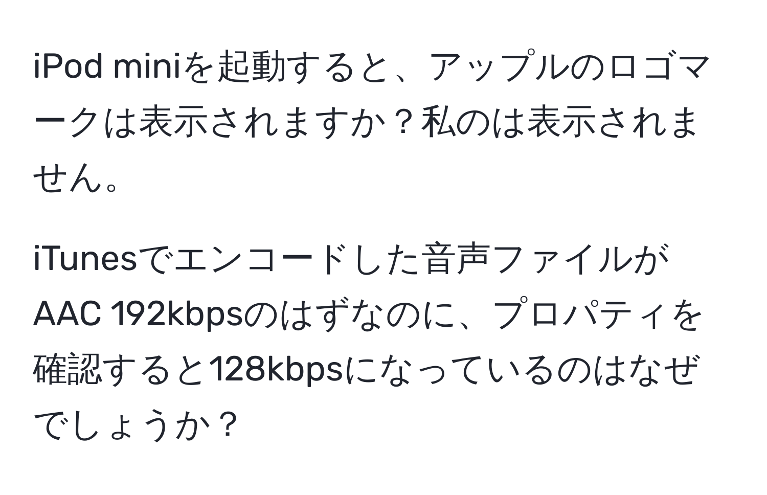 iPod miniを起動すると、アップルのロゴマークは表示されますか？私のは表示されません。

iTunesでエンコードした音声ファイルがAAC 192kbpsのはずなのに、プロパティを確認すると128kbpsになっているのはなぜでしょうか？