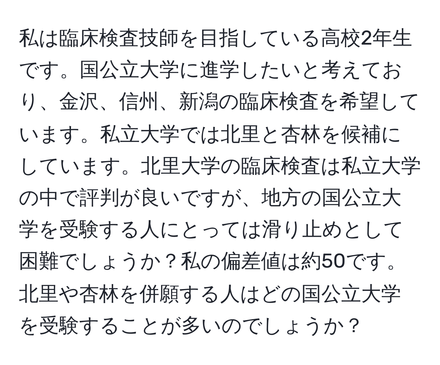 私は臨床検査技師を目指している高校2年生です。国公立大学に進学したいと考えており、金沢、信州、新潟の臨床検査を希望しています。私立大学では北里と杏林を候補にしています。北里大学の臨床検査は私立大学の中で評判が良いですが、地方の国公立大学を受験する人にとっては滑り止めとして困難でしょうか？私の偏差値は約50です。北里や杏林を併願する人はどの国公立大学を受験することが多いのでしょうか？