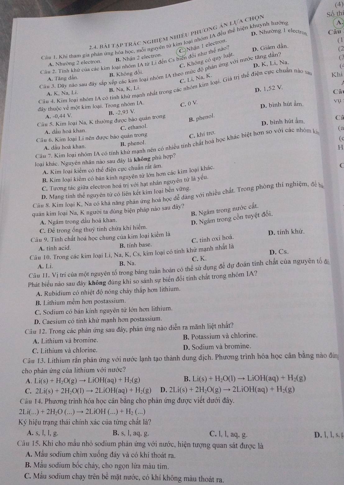 (4)
Số thí
A.
D. Nhường 1 electron Câu
2.4. bải tập trác nghiệm nhiều phương án lựa chọn
Cầu 1. Khi tham gia phản ứng hóa học, mỗi nguyên tử kim loại nhóm IA đều thể hiện khuynh hướng
C.) Nhận 1 electron.
(1
Câu 2. Tính khử của các kim loại nhóm IA từ Li đến Cs biến đổi như thế nào? D. Giảm dần.
(2
C. Không có quy luật.
A. Nhường 2 electron. B. Nhận 2 electron.
(3
D. K, Li, Na.
Câu 3. Dãy nào sau đây sắp xếp các kim loại nhóm IA theo mức độ phản ứng với nước tăng dần?
A. Tăng dần. B. Không đổi.
C. Li, Na, K.
Câu 4. Kim loại nhóm IA có tính khử mạnh nhất trong các nhóm kim loại. Giá trị thế điện cực chuẩn nào sau Khi (
A. K, Na, Li. B. Na, K, Li.
D. 1,52 V.
Câu
đây thuộc về một kim loại. Trong nhóm IA.
C. 0 V.
A. -0,44 V. B. -2,93 V. D. bình hút ẩm.
ụ 
Câu 5. Kim loại Na, K thường được bảo quản trong
B. phenol.
D. bình hút ẩm. Câ
A. dầu hoả khan. C. ethanol.
Câu 6. Kim loại Li nên được bảo quản trong
C. khí trơ.
( c
Câu 7. Kim loại nhóm IA có tính khử mạnh nên có nhiều tính chất hoá học khác biệt hơn so với các nhóm kin (a
A. dầu hoả khan. B. phenol.
H
loại khác. Nguyên nhân nào sau đây là không phù hợp?
A. Kim loại kiềm có thể điện cực chuẩn rất âm.
B. Kim loại kiểm có bán kính nguyên tử lớn hơn các kim loại khác.
C
C. Tương tác giữa electron hoá trị với hạt nhân nguyên tử là yếu.
D. Mạng tinh thể nguyên tử có liên kết kim loại bền vững.
Cầu 8. Kim loại K, Na có khả năng phản ứng hoá học dễ dàng với nhiều chất. Trong phòng thí nghiệm, để bà
B. Ngâm trong nước cất.
quản kim loại Na, K người ta dùng biện pháp nào sau đây?
A. Ngâm trong dầu hoả khan.
D. Ngâm trong cồn tuyệt đối.
C. Để trong ống thuỷ tinh chứa khí hiếm.
Câu 9. Tính chất hoá học chung của kim loại kiểm là D. tính khử.
C. tính oxi hoá.
A. tính acid. B. tính base.
Câu 10. Trong các kim loại Li, Na, K, Cs 3, kim loại có tính khử mạnh nhất là
A. Li. B. Na. C. K. D. Cs.
Câu 11. Vị trí của một nguyên tố trong bảng tuần hoàn có thể sử dụng để dự đoán tính chất của nguyên tố đó
Phát biểu nào sau đây không đúng khi so sánh sự biến đổi tính chất trong nhóm IA?
A. Rubidium có nhiệt độ nóng chảy thấp hơn lithium.
B. Lithium mềm hơn postassium.
C. Sodium có bán kính nguyên tử lớn hơn lithium.
D. Caesium có tính khử mạnh hơn postassium.
Câu 12. Trong các phản ứng sau đây, phản ứng nào diễn ra mãnh liệt nhất?
A. Lithium và bromine. B. Potassium và chlorine.
C. Lithium và chlorine. D. Sodium và bromine.
Câu 13. Lithium rắn phản ứng với nước lạnh tạo thành dung dịch. Phương trình hóa học cân bằng nào đúng
cho phản ứng của lithium với nước?
A. Li(s)+H_2O(g)to LiOH(aq)+H_2(g)
B. Li(s)+H_2O(l)to LiOH(aq)+H_2(g)
C. 2Li(s)+2H_2O(l)to 2LiOH(aq)+H_2(g) D. 2Li(s)+2H_2O(g)to 2LiOH(aq)+H_2(g)
Câu 14. Phương trình hóa học cân bằng cho phản ứng được viết dưới đây.
2Li(...)+2H_2O(...)to 2LiOH(...)+H_2(...)
K hiệu trạng thái chính xác của từng chất là?
A. s, l, l, g. B. s, l, aq, g. C. l, l, aq, g. D. l, l, s, g
Câu 15. Khi cho mẫu nhỏ sodium phản ứng với nước, hiện tượng quan sát được là
A. Mầu sodium chìm xuống đáy và có khí thoát ra.
B. Mẫu sodium bốc cháy, cho ngọn lửa màu tím.
C. Mẫu sodium chạy trên bề mặt nước, có khí không màu thoát ra.