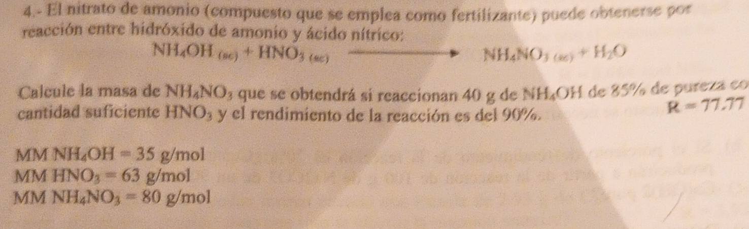 4.- El nitrato de amonio (compuesto que se emplea como fertilizante) puede obtenerse por
reacción entre hidróxido de amonio y ácido nítrico:
NH_4OH_(sc)+HNO_3(sc)
NH_4NO_3(a)+H_2O
Calcule la masa de NH_4NO_3 que se obtendrá si reaccionan 40 g de NH₄OH de 85% de pureza co
cantidad suficiente HNO_3 y el rendimiento de la reacción es del 90%.
R=77.77
MM NH_4OH=35g/mol
MM HNO_3=63g/mol
MM NH_4NO_3=80g/mol