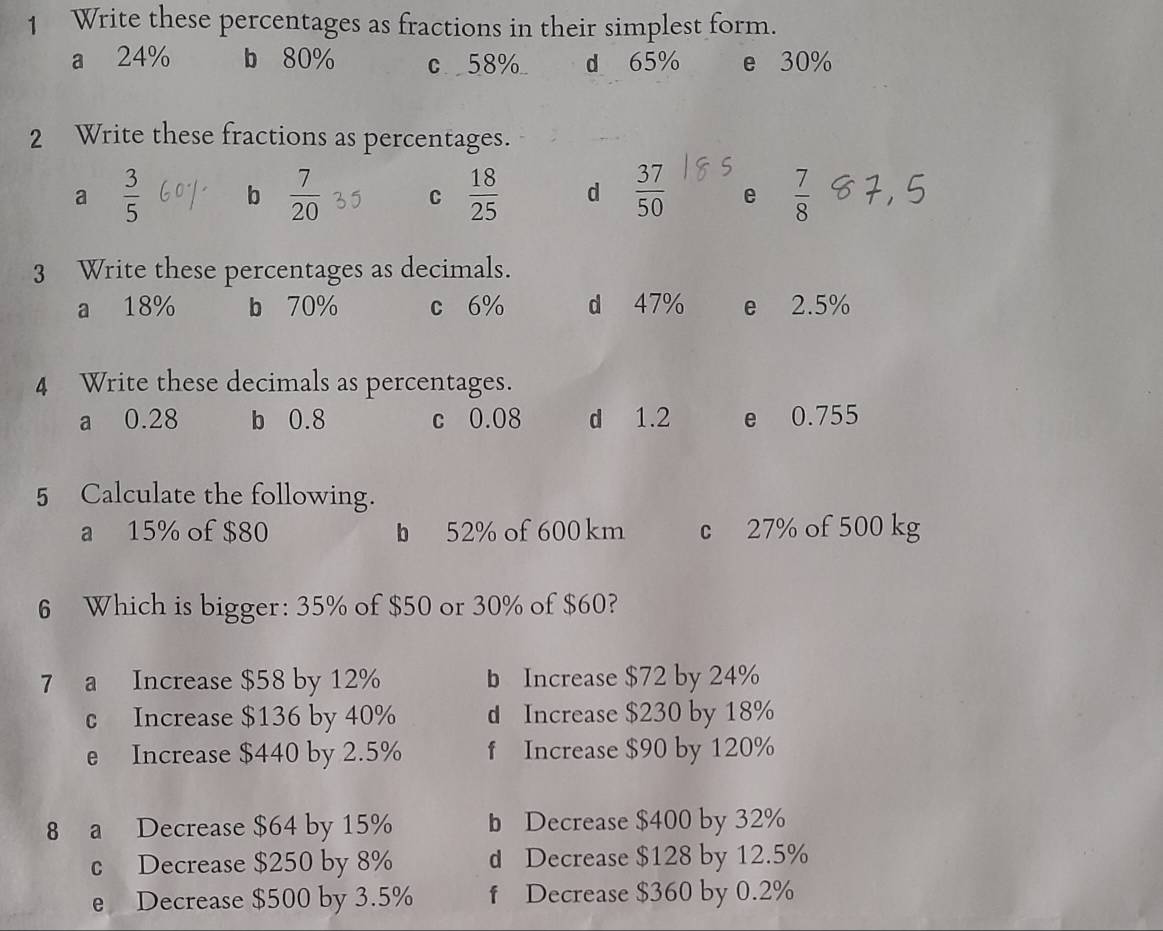 Write these percentages as fractions in their simplest form.
a 24% b 80% c 58% d 65% e 30%
2 Write these fractions as percentages.
a  3/5  b  7/20  C  18/25  d  37/50  e  7/8 
3 Write these percentages as decimals.
a 18% b 70% c 6% d 47% e 2.5%
4 Write these decimals as percentages.
a 0.28 b 0.8 c 0.08 d 1.2 e 0.755
5 Calculate the following.
a 15% of $80 b 52% of 600 km c 27% of 500 kg
6 Which is bigger: 35% of $50 or 30% of $60?
7 a Increase $58 by 12% b Increase $72 by 24%
c Increase $136 by 40% d Increase $230 by 18%
e Increase $440 by 2.5% f Increase $90 by 120%
8 a Decrease $64 by 15% b Decrease $400 by 32%
c Decrease $250 by 8% d Decrease $128 by 12.5%
e Decrease $500 by 3.5% f Decrease $360 by 0.2%