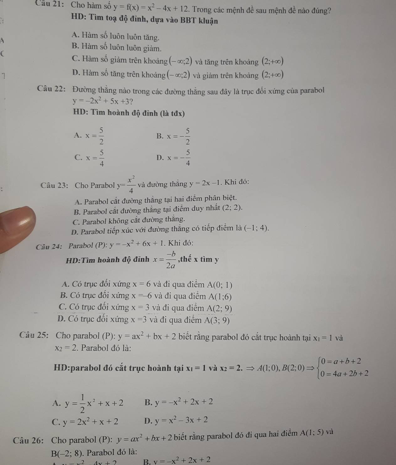 Cho hàm số y=f(x)=x^2-4x+12 1. Trong các mệnh đề sau mệnh đề nào đúng?
.
HD: Tìm toạ độ đĩnh, dựa vào BBT kluận
A. Hàm số luôn luôn tăng.
A
B. Hàm số luôn luôn giảm.
(
C. Hàm số giảm trên khoảng (-∈fty ;2) và tăng trên khoảng (2;+∈fty )
D. Hàm số tăng trên khoảng (-∈fty ;2)
7 và giảm trên khoảng (2;+∈fty )
Câu 22: Đường thẳng nào trong các đường thẳng sau đây là trục đối xứng của parabol
y=-2x^2+5x+3 ?
HD: Tìm hoành độ đỉnh (là tđx)
A. x= 5/2  x=- 5/2 
B.
C. x= 5/4  x=- 5/4 
D.
Câu 23: Cho Parabol y= x^2/4  và đường thắng y=2x-1. Khi đó:
A. Parabol cắt đường thắng tại hai điểm phân biệt.
B. Parabol cắt đường thẳng tại điểm duy nhất (2;2).
C. Parabol không cắt đường thắng.
D. Parabol tiếp xúc với đường thắng có tiếp điểm là (-1;4).
Câu 24: Parabol (P): y=-x^2+6x+1. Khi đó:
HD:Tìm hoành độ đỉnh x= (-b)/2a  ,thế x tìm y
A. Có trục đối xứng x=6 và đi qua điểm A(0;1)
B. Có trục đối xứng x=-6 và đi qua điểm A(1;6)
C. Có trục đối xứng x=3 và đi qua điểm A(2;9)
D. Có trục đối xứng x=3 và đi qua điểm A(3;9)
Câu 25: Cho parabol (P): y=ax^2+bx+2 biết rằng parabol đó cắt trục hoành tại x_1=1 và
x_2=2. Parabol đó là:
HD:parabol đó cắt trục hoành tại x_1=1 và x_2=2.Rightarrow A(1;0),B(2;0)Rightarrow beginarrayl 0=a+b+2 0=4a+2b+2endarray.
A. y= 1/2 x^2+x+2 B. y=-x^2+2x+2
C. y=2x^2+x+2 D. y=x^2-3x+2
Câu 26: Cho parabol (P): y=ax^2+bx+2 biết rằng parabol đó đi qua hai điểm A(1;5) và
B(-2;8). Parabol đó là:
2 4x+2 B. v=-x^2+2x+2