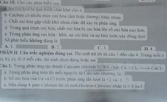 Cho các phát biểu sau:
a. Sự oxi hóa là quá trình chất khử cho e
b. Cacbon có nhiều mức oxi hóa (âm hoặc dương) khác nhau.
c. Chất oxi hóa gặp chất khử chưa chắc đã xảy ra phản ứng.
d. Trong quá trình oxi hóa, chất oxi hóa bị oxi hóa lên số oxi hóa cao hơn.
e. Trong phản ứng oxi hóa - khử, sự oxi hóa và sự khử luôn xảy đồng thời.
ố phát biểu không đúng là
A. 1. B. 2. C. 3. D. 4.
PHÀN II. Câu trắc nghiệm đúng sai. Thí sinh trả lời từ câu 1 đến câu 4. Trong mỗi ý
a), b), c), d) ở mỗi câu, thí sinh chọn đúng hoặc sai.
Câu 1: Trong phản ứng tạo thành Calcium chloride từ đơn chất: Ca+Cl_2_  CaCl_2.
a. Trong phản ứng trên thì mỗi nguyên tử Calcium nhường 2e.
b. Số oxi hóa của Ca và Cl trước phản ứng lần lượt là +2 và -1.
c. Nếu dùng 4 gam Calcium thì sô mol electron Chlorine nhận là 0.4 mol.