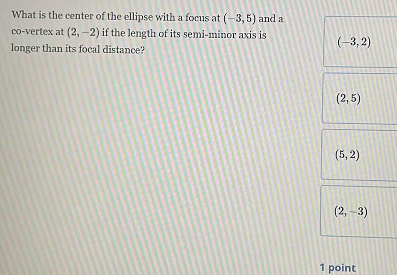 What is the center of the ellipse with a focus at (-3,5) and a
co-vertex at (2,-2) if the length of its semi-minor axis is
longer than its focal distance?
(-3,2)
(2,5)
(5,2)
(2,-3)
1 point