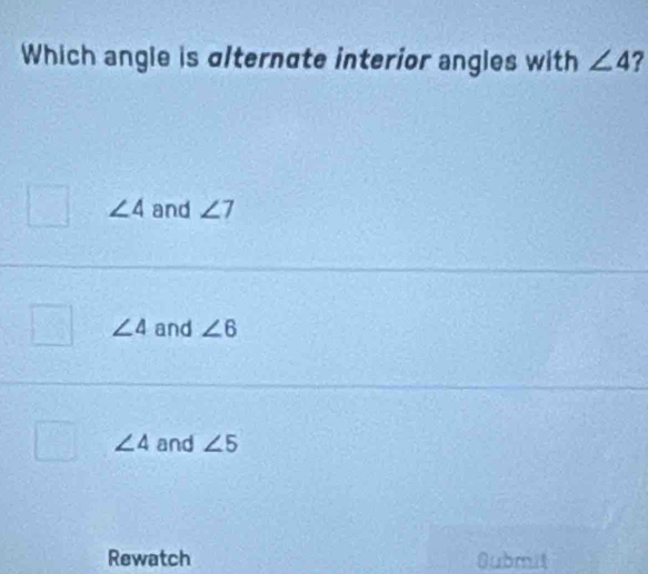 Which angle is alternate interior angles with ∠ 4 ?
∠ 4 and ∠ 7
∠ 4 and ∠ 6
∠ 4 and ∠ 5
Rewatch 8ubmit