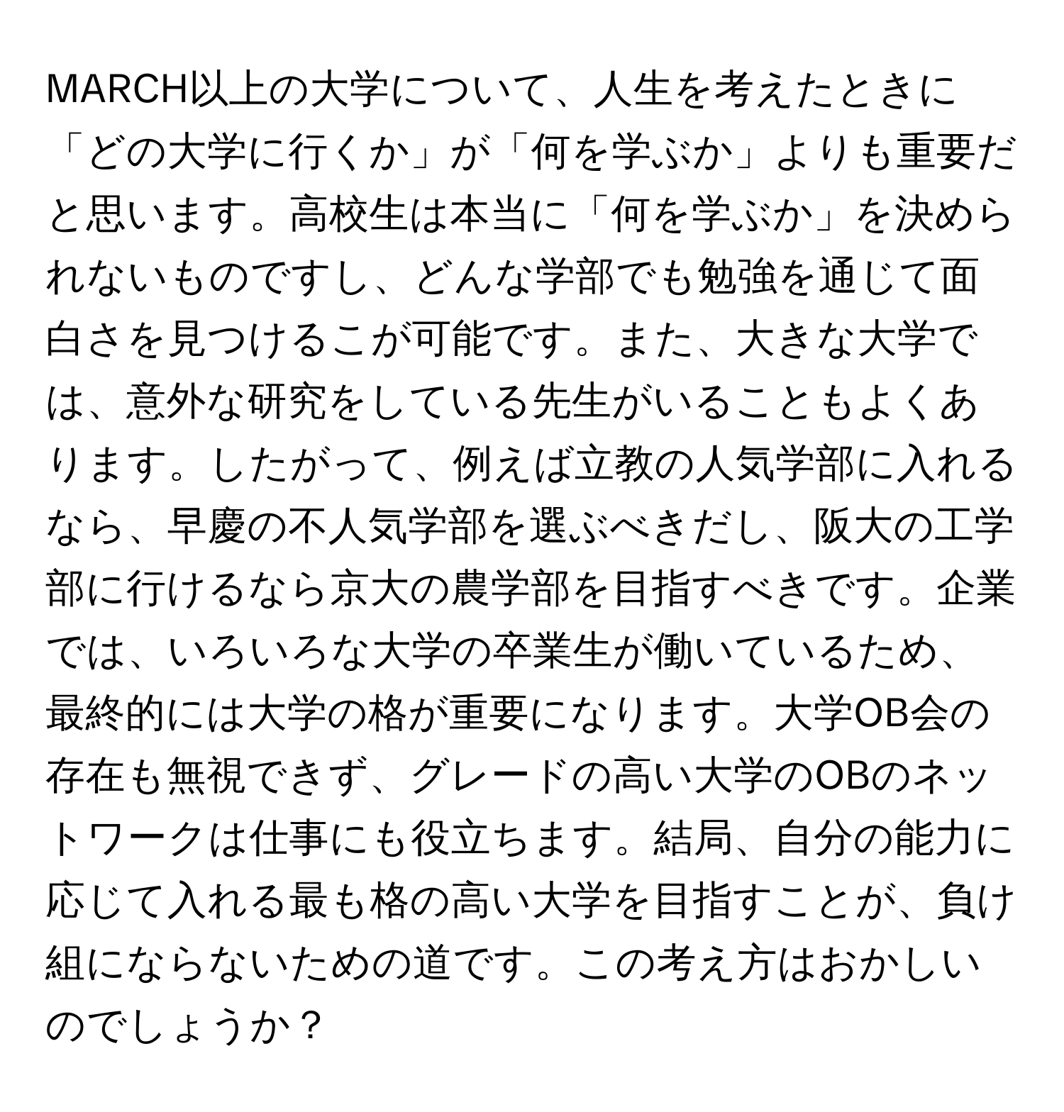 MARCH以上の大学について、人生を考えたときに「どの大学に行くか」が「何を学ぶか」よりも重要だと思います。高校生は本当に「何を学ぶか」を決められないものですし、どんな学部でも勉強を通じて面白さを見つけるこが可能です。また、大きな大学では、意外な研究をしている先生がいることもよくあります。したがって、例えば立教の人気学部に入れるなら、早慶の不人気学部を選ぶべきだし、阪大の工学部に行けるなら京大の農学部を目指すべきです。企業では、いろいろな大学の卒業生が働いているため、最終的には大学の格が重要になります。大学OB会の存在も無視できず、グレードの高い大学のOBのネットワークは仕事にも役立ちます。結局、自分の能力に応じて入れる最も格の高い大学を目指すことが、負け組にならないための道です。この考え方はおかしいのでしょうか？