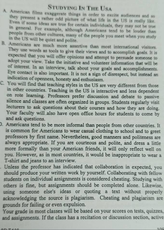 Studying In The Usa
A. American films exaggerate things in order to excite audiences and so
they present a rather odd picture of what life in the US is really like.
Even if some ideas are true for certain individuals, they may not be true
in general. For example, although Americans tend to be louder than
people from other cultures, many of the people you meet when you study
in the US will be quiet and polite.
B. Americans are much more assertive than most international visitors.
They use words as tools to give their views and to accomplish goals. It is
expected that you will offer opinions and attempt to persuade someone to
adopt your view. Take the initiative and volunteer information that will be
of interest. In an interview, talk about your goals and accomplishments.
Eye contact is also important. It is not a sign of disrespect, but instead an
indication of openness, honesty and enthusiasm.
C. You will find that teaching styles in the US are very different from those
in other countries. Teaching in the US is interactive and less dependent
on rote learning. Professors prefer discussion and debate to passive
silence and classes are often organized in groups. Students regularly visit
lecturers to ask questions about their courses and how they are doing.
Your faculty will also have open office hours for students to come by
and ask questions.
D. Americans tend to be more informal than people from other countries. It
is common for Americans to wear casual clothing to school and to greet
professors by first name. Nevertheless, good manners and politeness are
always appropriate. If you are courteous and polite, and dress a little
more formally than your American friends, it will only reflect well on
you. However, as in most countries, it would be inappropriate to wear a
T-shirt and jeans to an interview.
. Unless the professor has indicated that collaboration in expected, you
should produce your written work by yourself. Collaborating with fellow
students on individual assignments is considered cheating. Studying with
others is fine, but assignments should be completed alone. Likewise,
using someone else's ideas or quoting a text without properly
acknowledging the source is plagiarism. Cheating and plagiarism are
grounds for failing or even expulsion.
Your grade in most classes will be based on your scores on tests, quizzes,
and assignments. If the class has a recitation or discussion section, active