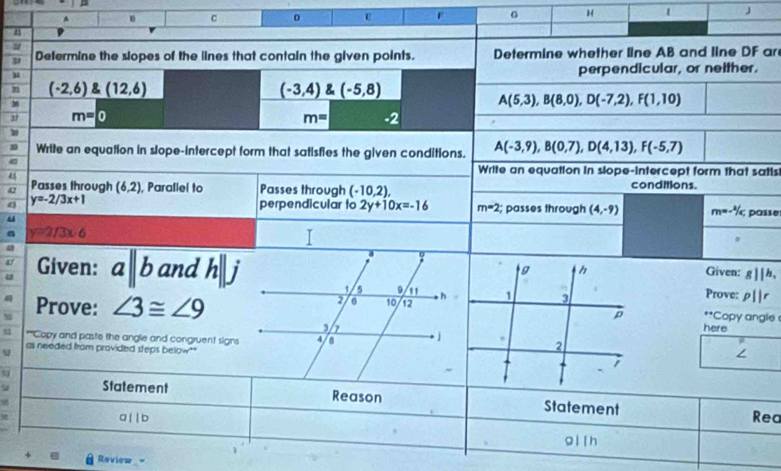 A
0
G H 1 J 
8 
Defermine the slopes of the lines that contain the given points. Determine whether line AB and line DF ar 
perpendicular, or neither.
(-2,6) (12,6)
(-3,4) (-5,8)
A(5,3), B(8,0), D(-7,2), F(1,10)
37 m=0 m= -2
W 
Write an equation in slope-intercept form that satisfies the given conditions. A(-3,9), B(0,7), D(4,13), F(-5,7)
4 
Write an equation in slope-intercept form that satis 
4 conditions. 
42 Passes through (6,2) , Parallel to Passes through (-10,2), 
4 y=-2/3x+1
perpendicular to 2y+10x=-16 m=2; passes through (4,-9) m=-^2/c, passe
y=2/3x-6
Given: gparallel h, 
Given: aparallel b and h||j Prove: p||r
Prove: ∠ 3≌ ∠ 9
Copy angle°
here 
**Copy and paste the angle and congruent signs 
as needed fram provided steps below" 
∠ 
5 
Statement Reason Statement
a|| b Rea
g ll h
Raview