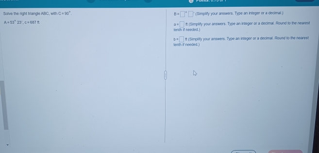 B=□°□°
So've the right triangle ABC, with C=90°. (Simplify your answers. Type an integer or a decimal.)
A=53°23', c=687ft
a=□ ft (Simplify your answers. Type an integer or a decimal, Round to the nearest 
tenth if needed.)
b=□ % (Simplify your answers. Type an integer or a decimal. Round to the nearest 
tenth if needed.)