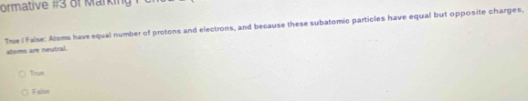 ormative #3 of Marking 
Trie ! False: Aloms have equal number of protons and electrons, and because these subatomic particles have equal but opposite charges,
atoms are neutral.
True
False