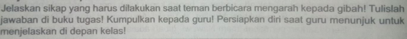 Jelaskan sikap yang harus dilakukan saat teman berbicara mengarah kepada gibah! Tulislah 
jawaban di buku tugas! Kumpulkan kepada guru! Persiapkan diri saat guru menunjuk untuk 
menjelaskan di depan kelas!