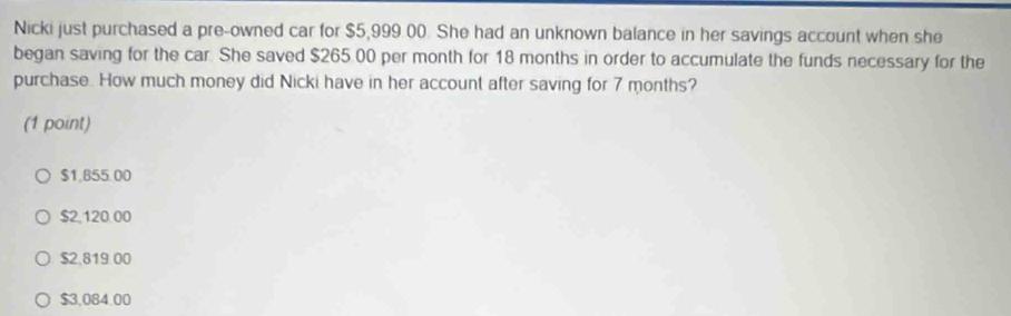 Nicki just purchased a pre-owned car for $5,999 00. She had an unknown balance in her savings account when she
began saving for the car. She saved $265 00 per month for 18 months in order to accumulate the funds necessary for the
purchase. How much money did Nicki have in her account after saving for 7 months?
(1 point)
$1,B55.00
$2,120.00
$2,819.00
$3.084.00