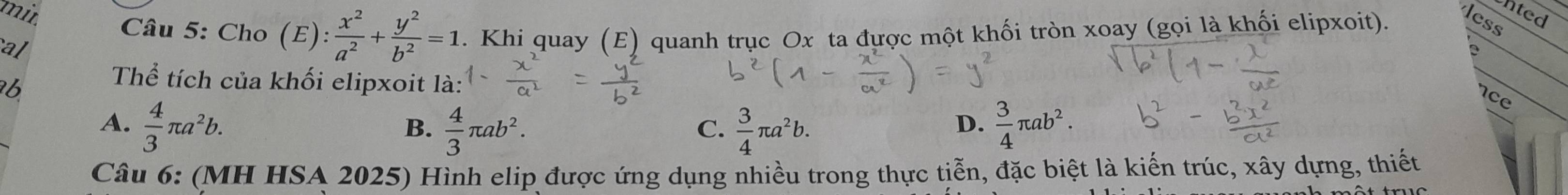 mit
nted
Câu 5: Cho (E ): x^2/a^2 + y^2/b^2 =1. Khi quay (E) quanh trục Ox ta được một khối tròn xoay (gọi là khối elipxoit).
less
al
b
Thể tích của khối elipxoit là:
nce
A.  4/3 π a^2b.  4/3 π ab^2.  3/4 π a^2b.  3/4 π ab^2. 
B.
C.
D.
Câu 6: (MH HSA 2025) Hình elip được ứng dụng nhiều trong thực tiễn, đặc biệt là kiến trúc, xây dựng, thiết