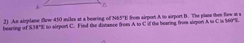 An airplane flew 450 miles at a bearing of N65°E from airport A to airport B. The plane then flew at a 
bearing of S38°E to airport C. Find the distance from A to C if the bearing from airport A to C is S60°E.