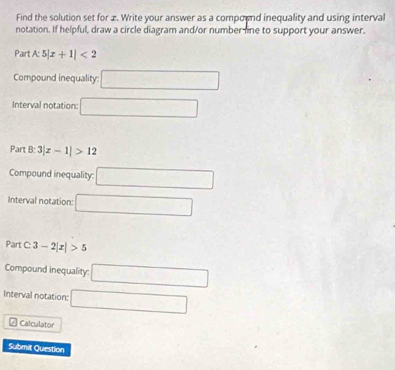 Find the solution set for x. Write your answer as a compornd inequality and using interval 
notation. If helpful, draw a circle diagram and/or number line to support your answer. 
Part A:5|x+1|<2</tex> 
Compound inequality: □ 
Interval notation: □ 
Part B: 3|x-1|>12
Compound inequality: □ 
Interval notation: □ 
Part _ ^circ  3-2|x|>5
Compound inequality: □ 
Interval notation: □ 
Calculator 
Submit Question