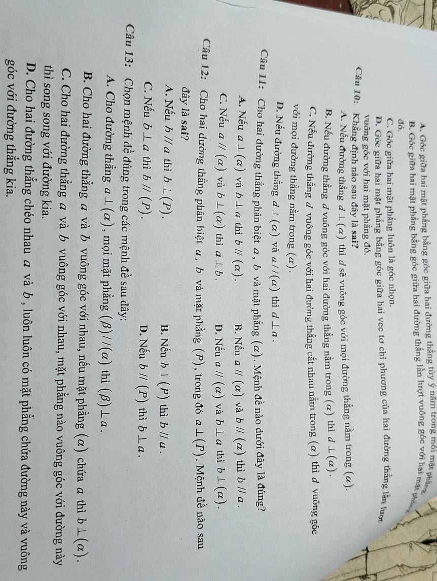 A. Góc giữa hai mặt phẳng bằng góc giữa hai đường thẳng tùy ý năm trong môi mặt phẳng
B. Góc giữa hai mặt phẳng bằng góc giữa hai đường thẳng lần lượt vuông góc với hai mặt phần
đó.
C. Góc giữa hai mặt phẳng luôn là góc nhọn.
D. Góc giữa hai mặt phẳng bằng góc giữa hai vec tơ chỉ phương của hai đường thẳng lần lượt
vuông góc với hai mặt phẳng đó.
Câu 10: Khẳng định nào sau đây là sai?
A. Nếu đường thằng d⊥(α) thì d sẽ vuông góc với mọi đường thẳng nằm trong (α).
B. Nếu đường thẳng d vuông góc với hai đường thẳng nằm trong (α) thì d⊥ (alpha ).
C. Nếu đường thẳng đ vuông góc với hai đường thằng cắt nhau nằm trong (α) thì d vuông góc
với mọi đường thẳng nằm trong (α).
D. Nếu đường thẳng d⊥ (alpha ) và aparallel (alpha ) thì d⊥ a.
Câu 11: Cho hai đường thẳng phân biệt α, b và mặt phẳng (α). Mệnh đề nào dưới đây là đúng?
A. Nếu a⊥ (alpha ) và b⊥ a thì bparallel (alpha ). B. Nếu aparallel (alpha ) và bparallel (alpha ) thì bparallel a.
C. Nếu aparallel (alpha ) và b⊥ (alpha ) thì a⊥ b. D. Nếu aparallel (alpha ) và b⊥ a thì b⊥ (alpha ).
Câu 12: Cho hai đường thẳng phân biệt α, b và mặt phẳng (P), trong đó a⊥ (P) Mệnh đề nào sau
đây là sai?
A. Nếu bparallel a thì b⊥ (P). B. Nếu b⊥ (P) thì bparallel a.
C. Nếu b⊥ a thì bparallel (P). D. Nếu bparallel (P) thì b⊥ a.
Câu 13:  Chọn mệnh đề đúng trong các mệnh đề sau đây:
A. Cho đường thẳng a⊥ (alpha ) , mọi mặt phẳng (beta )//(alpha ) thì (beta )⊥ a.
B. Cho hai đường thẳng a và b vuông góc với nhau, nếu mặt phẳng (α) chứa a thì b⊥ (alpha ).
C. Cho hai đường thẳng a và b vuông góc với nhau, mặt phẳng nào vuông góc với đường này
thì song song với đường kia.
D. Cho hai đường thẳng chéo nhau α và b , luôn luôn có mặt phẳng chứa đường này và vuông
góc với đường thẳng kia.