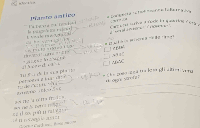 identica. 
Pianto antico Completa sottolineando l'alternativa 
corretta. 
L'albero a cui tendevi Carducci scrive un'ode in quartine / 'ottav 
di versi settenari / novenari. 
la pargoletta mano, 
il verde melograno 
da' bei vermigli fior, 
nel muto orto solingo Qual è lo schema delle rime? 
rinverdí tutto or or ABBA 
e giugno lo ristora ABBC
di luce e di calor. 
ABAC 
Che cosa lega tra loro gli ultimí versi 
Tu fior de la mia pianta 
percossa e inaridita 
estremo unico flor, __di ogni strofa? 
tu de l'inutil vita 
sei ne la terra fredda, 
sei ne la terra negra: 
né il sol più ti rallegra 
né ti risveglia amor. 
Giosue Carducci, Rime nuove