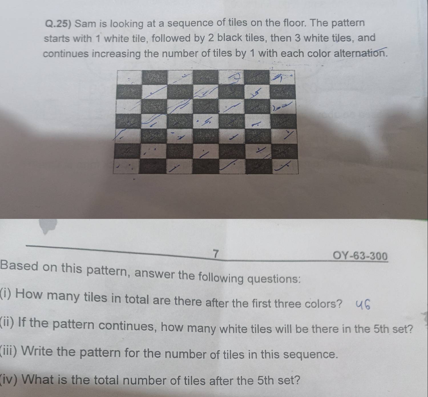 Sam is looking at a sequence of tiles on the floor. The pattern 
starts with 1 white tile, followed by 2 black tiles, then 3 white tiles, and 
continues increasing the number of tiles by 1 with each color alternation. 
7 OY-63-300 
Based on this pattern, answer the following questions: 
(i) How many tiles in total are there after the first three colors? 
(ii) If the pattern continues, how many white tiles will be there in the 5th set? 
(iii) Write the pattern for the number of tiles in this sequence. 
(iv) What is the total number of tiles after the 5th set?