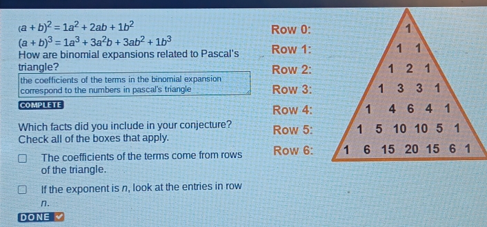 (a+b)^2=1a^2+2ab+1b^2
Row 0:
(a+b)^3=1a^3+3a^2b+3ab^2+1b^3
How are binomial expansions related to Pascal's Row 1:
triangle? Row 2:
the coefficients of the terms in the binomial expansion
correspond to the numbers in pascal's triangle Row 3:
COMPLETE Row 4:
Which facts did you include in your conjecture? Row 5:
Check all of the boxes that apply.
The coefficients of the terms come from rows Row 6:
of the triangle.
If the exponent is n, look at the entries in row
n.
DONE