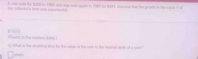 A coin sold for $269 in 1980 and was sold again in 1985 for $481. Assume that the growth in the value V of 
the collector's item was exponential.
$ 1070
(Round to the nearest dollar.) 
d) What is the doubling time for the value of the coin to the nearest tenth of a year?
years