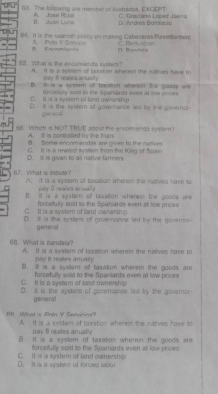 The following are member of Ilustrados, EXCEPT:
A. Jose Rizal C. Graciano Lopez Jaena
B. Juan Luna D. Andres Bonifacio
64. It is the spanish policy on making Cabeceras/Resettlement
A. Polo Y Servicio C. Reduccion
B Encomienda D Bandala
65. What is the encomienda system?
A. It is a system of taxation wherein the natives have to
pay 8 reales anually
B. It is a system of taxation wherein the goods are
forcefully sold to the Spaniards even at low prices
C. It is a system of land ownership
D. It is the system of governance led by the governor-
general
66. Which is NOT TRUE about the encomienda system?
A. It is controlled by the friars
B Some encomiendas are given to the natives
C. It is a reward system from the King of Spain
D. It is given to all native farmers
67. What is tributo?
A. It is a system of taxation wherein the natives have to
pay 8 reales anually
B. It is a system of taxation wherein the goods are
forcefully sold to the Spaniards even at low prices
C. It is a system of land ownership
D. It is the system of governance led by the governor-
general
68. What is bandala?
A. It is a system of taxation wherein the natives have to
pay 8 reales anually
B. It is a system of taxation wherein the goods are
forcefully sold to the Spaniards even at low prices
C. It is a system of land ownership
D. It is the system of governance led by the governor-
general
69 What is Polo Y Servicios?
A. It is a system of taxation wherein the natives have to
pay 8 reales anually
B. It is a system of taxation wherein the goods are
forcefully sold to the Spaniards even at low prices
C. it is a system of land ownership
D. It is a system of forced labor