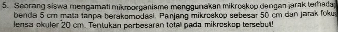 Seorang siswa mengamati mikroorganisme menggunakan mikroskop dengan jarak terhadap 
benda 5 cm mata tanpa berakomodasi. Panjang mikroskop sebesar 50 cm dan jarak foku 
lensa okuler 20 cm. Tentukan perbesaran total pada mikroskop tersebut!