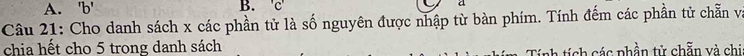 ' b ' B. 'c' a 
Câu 21: Cho danh sách x các phần tử là số nguyên được nhập từ bàn phím. Tính đếm các phần tử chẵn và 
chia hết cho 5 trong danh sách 
tính tích các phần tử chẵn và chi