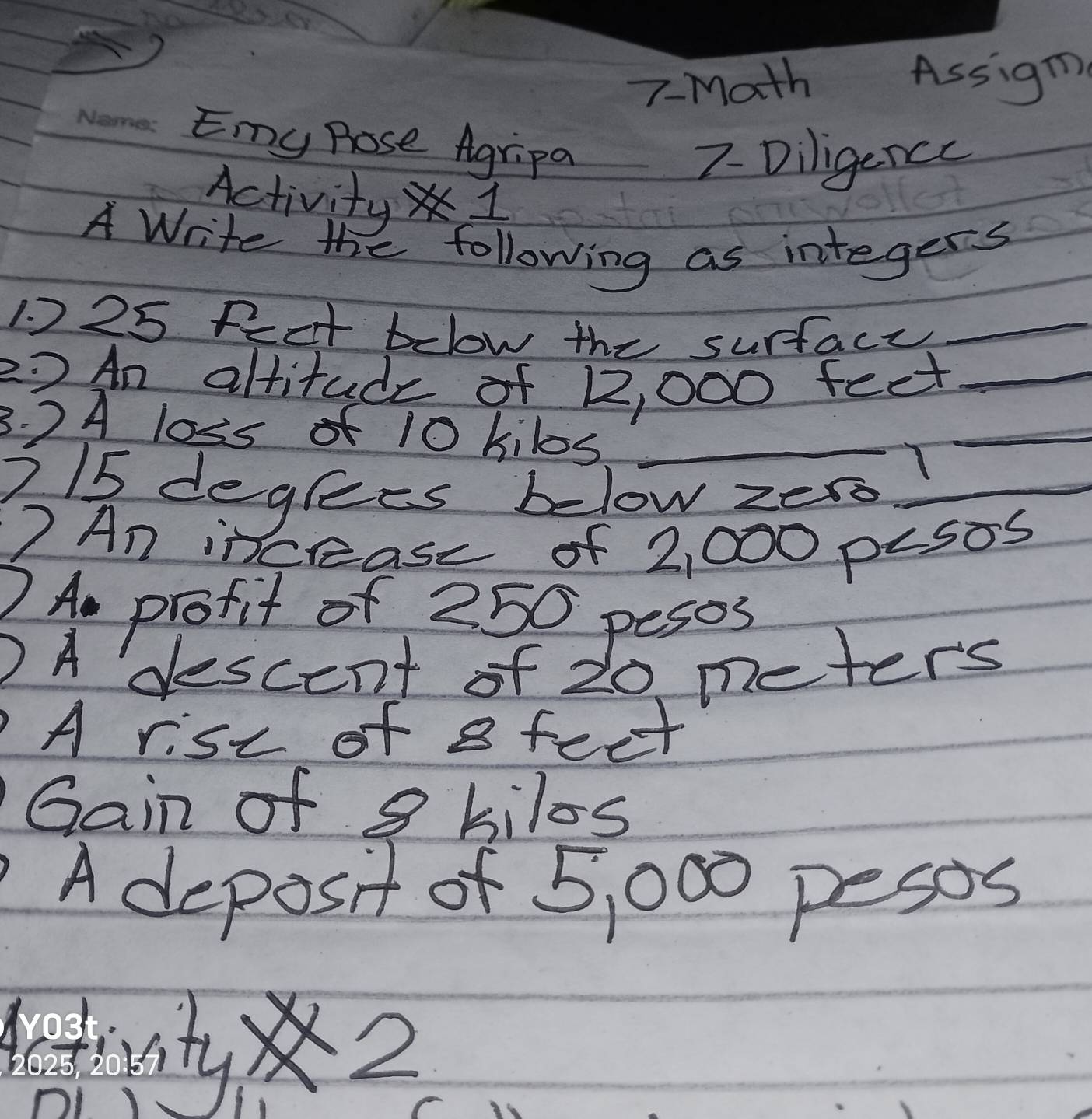 7-Math Assigm 
Emy pose Agripa 
7- Diligencc 
Activity 1 
A Write the following as integers 
1. 2 25 fect below the surfacy_ 
2? An altitude of 12, 000 feet _ 
3. 2 A loss of 10 kilos _ 
T 
_ 
715 deglees below zer_ 
7 An incease of 2,000 pLsos
2Am profit of 250 pesos
)A descent of 20 meters
A rist of a feet
Gain of 9 kilos
A deposit of 5, 000 pesos
11