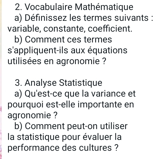 Vocabulaire Mathématique 
a) Définissez les termes suivants : 
variable, constante, coefficient. 
b) Comment ces termes 
s'appliquent-ils aux équations 
utilisées en agronomie ? 
3. Analyse Statistique 
a) Qu'est-ce que la variance et 
pourquoi est-elle importante en 
agronomie ? 
b) Comment peut-on utiliser 
la statistique pour évaluer la 
performance des cultures ?