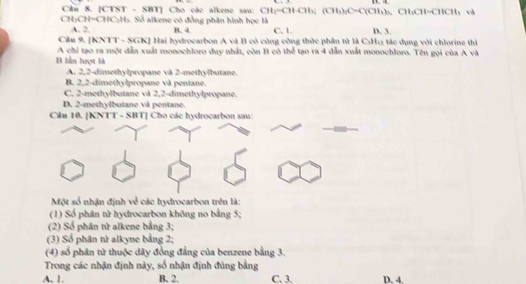 [CTST - SBT] Cho các alkene sau: CH_2=CH-CH_3; (CH_3), C=C(CH_3)_2, CH_3CH=CHCH_3 và
CH₃CH=CHC:H₅. Số alkene có đồng phân hình học là D. 3.
A. 2. B. 4. C. 1.
Cầu 9. [KNTT - SGK] Hai hydrocarbon A và B có cùng công thức phần tử là CsH12 tác dụng với chlorine thì
A chỉ tạo ra một dẫn xuất monochloro duy nhất, còn B có thể tạo ra 4 dẫn xuất monochloro. Tên gọi của A và
B lần lượt là
A. 2, 2 -dimethylpropane và 2 -methylbutane.
B. 2,2 -dimethylpropane và pentane.
C. 2 -methylbutane và 2,2 -dimethylpropane.
D. 2 -methylbutane và pentane.
Cầu 10. [KNTT - SBT] Cho các hydrocarbon sau:
Một số nhận định về các hydrocarbon trên là:
(1) Số phân tử hydrocarbon không no bằng 5;
(2) Số phân tứ alkene bằng 3;
(3) Số phân tử alkyne bằng 2;
(4) số phân tử thuộc dãy đồng đẳng của benzene bằng 3.
Trong các nhận định này, số nhận định đúng bằng
A. 1. B. 2. C. 3. D. 4,