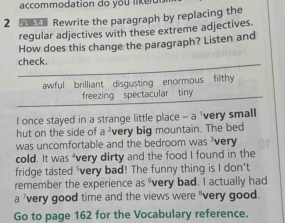 accommodation do you likeui 
2 54 Rewrite the paragraph by replacing the 
regular adjectives with these extreme adjectives. 
How does this change the paragraph? Listen and 
check. 
awful brilliant disgusting enormous filthy 
freezing spectacular tiny 
I once stayed in a strange little place -a very small 
hut on the side of a^2 very big mountain. The bed 
was uncomfortable and the bedroom was 3 very 
cold. It was "very dirty and the food I found in the 
fridge tasted ⁵very bad! The funny thing is I don’t 
remember the experience as évery bad. I actually had 
a ’very good time and the views were ³very good. 
Go to page 162 for the Vocabulary reference.