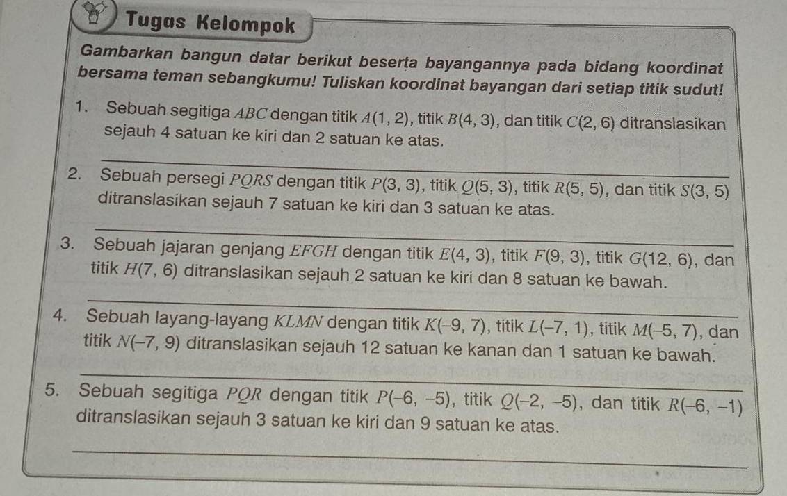 Tugas Kelompok 
Gambarkan bangun datar berikut beserta bayangannya pada bidang koordinat 
bersama teman sebangkumu! Tuliskan koordinat bayangan dari setiap titik sudut! 
1. Sebuah segitiga ABC dengan titik A(1,2) , titik B(4,3) , dan titik C(2,6) ditranslasikan 
sejauh 4 satuan ke kiri dan 2 satuan ke atas. 
_ 
2. Sebuah persegi PQRS dengan titik P(3,3) , titik_ Q(5,3) , titik R(5,5) , dan titik S(3,5)
ditranslasikan sejauh 7 satuan ke kiri dan 3 satuan ke atas. 
_ 
3. Sebuah jajaran genjang EFGH dengan titik E(4,3) , titik F(9,3) , titik G(12,6) , dan 
titik H(7,6) ditranslasikan sejauh 2 satuan ke kiri dan 8 satuan ke bawah. 
_ 
_ 
4. Sebuah layang-layang KLMN dengan titik K(-9,7) , titik L(-7,1) , titik M(-5,7) , dan 
titik N(-7,9) ditranslasikan sejauh 12 satuan ke kanan dan 1 satuan ke bawah. 
_ 
_ 
5. Sebuah segitiga PQR dengan titik P(-6,-5) ， titik Q(-2,-5) , dan titik R(-6,-1)
ditranslasikan sejauh 3 satuan ke kiri dan 9 satuan ke atas. 
_ 
_ 
_