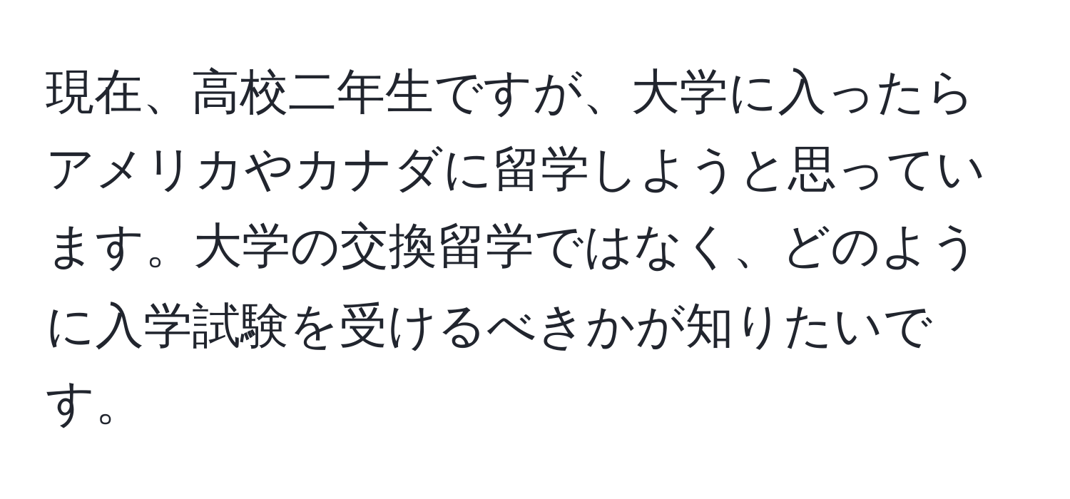 現在、高校二年生ですが、大学に入ったらアメリカやカナダに留学しようと思っています。大学の交換留学ではなく、どのように入学試験を受けるべきかが知りたいです。