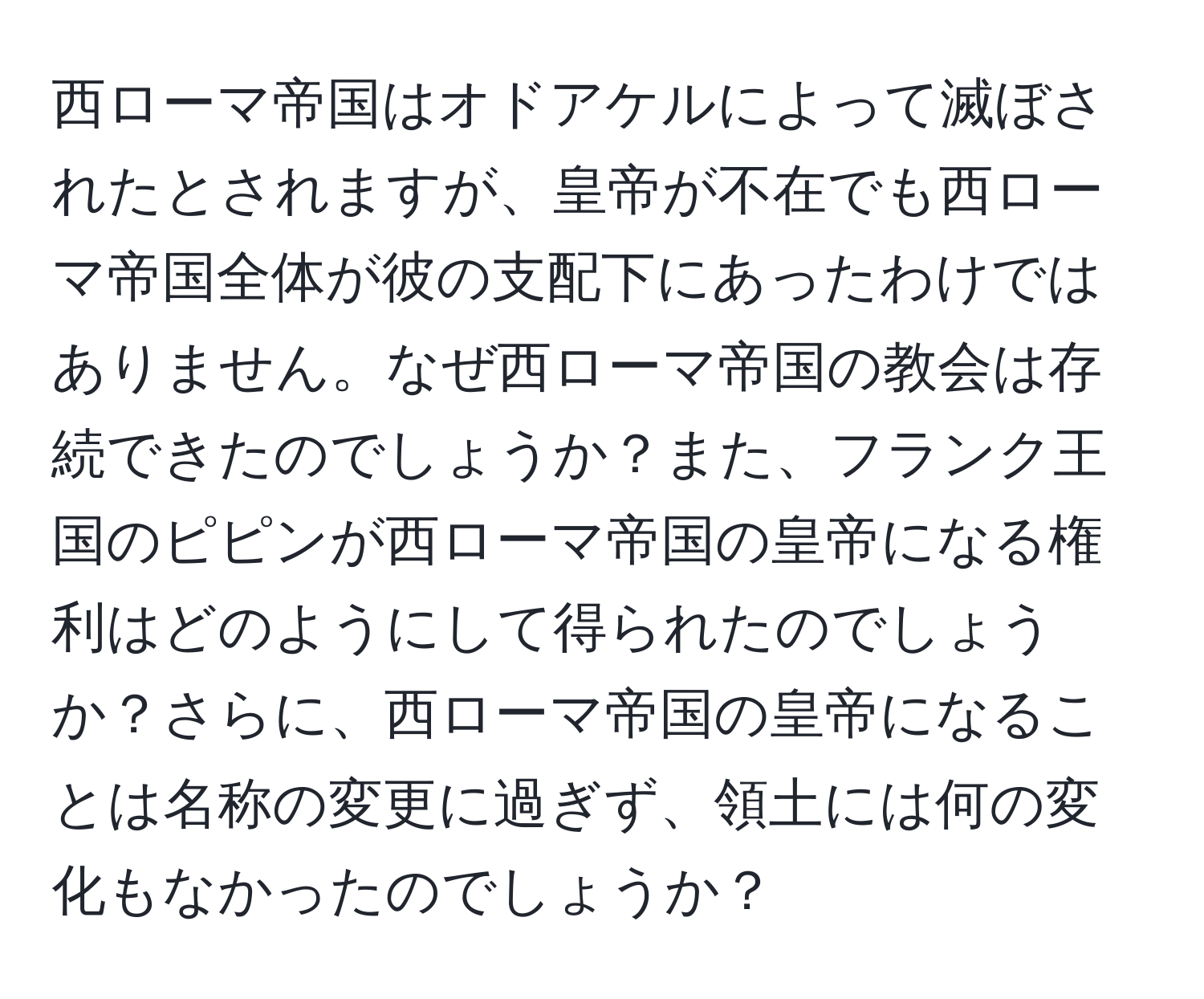 西ローマ帝国はオドアケルによって滅ぼされたとされますが、皇帝が不在でも西ローマ帝国全体が彼の支配下にあったわけではありません。なぜ西ローマ帝国の教会は存続できたのでしょうか？また、フランク王国のピピンが西ローマ帝国の皇帝になる権利はどのようにして得られたのでしょうか？さらに、西ローマ帝国の皇帝になることは名称の変更に過ぎず、領土には何の変化もなかったのでしょうか？