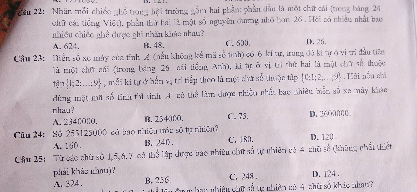 Cầu 22: Nhãn mỗi chiếc ghế trong hội trường gồm hai phần: phần đầu là một chữ cái (trong bảng 24
chữ cái tiếng Việt), phần thứ hai là một số nguyên dương nhỏ hơn 26. Hỏi có nhiều nhất bao
nhiêu chiếc ghế được ghi nhãn khác nhau?
A. 624. B. 48. C. 600.
D. 26.
Câu 23: Biển số xe máy của tỉnh A (nếu không kể mã số tỉnh) có 6 kí tự, trong đó kí tự ở vị trí đầu tiên
là một chữ cái (trong bảng 26 cái tiếng Anh), kí tự ở vị trí thứ hai là một chữ số thuộc
tập  1;2;...;9 , mỗi kí tự ở bốn vị trí tiếp theo là một chữ số thuộc tập  0;1;2;...;9. Hỏi nếu chỉ
dùng một mã số tỉnh thì tỉnh A có thể làm được nhiều nhất bao nhiêu biển số xe máy khác
nhau?
A. 2340000. B. 234000. C. 75. D. 2600000.
Câu 24: Số 253125000 có bao nhiêu ước số tự nhiên?
A. 160. B. 240. C. 180. D. 120.
Câu 25: Từ các chữ số 1, 5, 6, 7 có thể lập được bao nhiêu chữ số tự nhiên có 4 chữ số (không nhất thiết
phải khác nhau)?
C. 248. D. 124.
A. 324. B. 256.
n được bao nhiệu chữ số tự nhiên có 4 chữ số khác nhau?