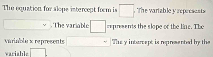 The equation for slope intercept form is □. . The variable y represents 
. The variable □ represents the slope of the line. The 
variable x represents □  □  The y intercept is represented by the 
variable □ 