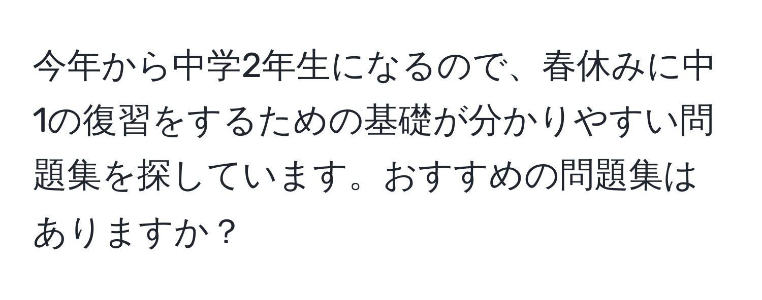 今年から中学2年生になるので、春休みに中1の復習をするための基礎が分かりやすい問題集を探しています。おすすめの問題集はありますか？