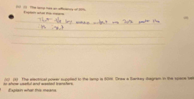 The lamp has an efficiency of 20%
Explain what this means. 
_ 
(2) 
_ 
_ 
_ 
_ 
(c) (ii) The electrical power supplied to the lamp is 50W. Draw a Sankey diagram in the space bel 
to show useful and wasted transfers 
Explain what this means.