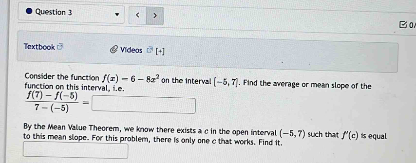 < ) 
C0 
Textbook Videos^(□ [)+] 
Consider the function  f(x)=6-8x^2 on the interval [-5,7]. Find the average or mean slope of the 
function on this interval. i.e.
 (f(7)-f(-5))/7-(-5) =□
By the Mean Value Theorem, we know there exists a c in the open interval (-5,7) such that f'(c) is equal 
to this mean slope. For this problem, there is only one c that works. Find it.