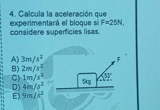 Calcula la aceleración que
experimentará el bloque si F=25N, 
considere superficies lisas.
A) 3m/s^2
F
B) 2m/s^2
C) 1m/s^2
53°
D) 4m/s^2
5kg
E) 9m/s^2