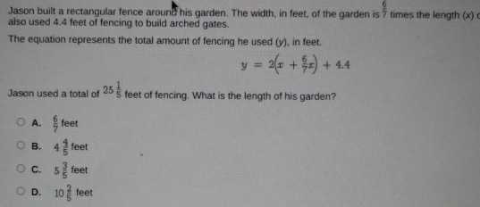 Jason built a rectangular fence around his garden. The width, in feet, of the garden is  6/7  times the length (x)
also used 4.4 feet of fencing to build arched gates.
The equation represents the total amount of fencing he used (y), in feet.
y=2(x+ 6/7 x)+4.4
Jason used a total of 25 1/5  feet of fencing. What is the length of his garden?
A.  6/7 feet
B. 4 4/5 teet
C. 5 3/5 feet
D. 10 2/5  feet