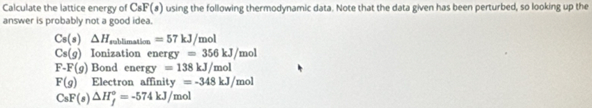 Calculate the lattice energy of C_8)F(s) using the following thermodynamic data. Note that the data given has been perturbed, so looking up the
answer is probably not a good idea.
Cs(s)△ H_sublimation=57kJ/mol
Cs(g) Ionization ene nergy=356kJ/mol
F-F(g) Bond energ =138kJ/mol
F(g) Electron affir ity=-348kJ/mol
CsF(s)△ H_f°=-574kJ/mol